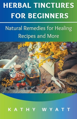 Herbal Tinctures for Beginners: Natural Remedies for Healing Recipes and More - Kathy Wyatt
