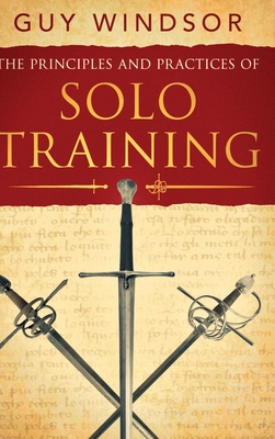 The Principles and Practices of Solo Training: A Guide for Historical Martial Artists, Sword People, and Everyone Else - Guy Windsor