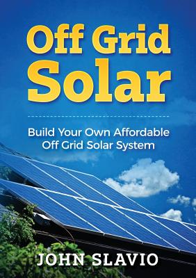 Off Grid Solar: Build Your Own Affordable Off Grid Solar System - John Slavio