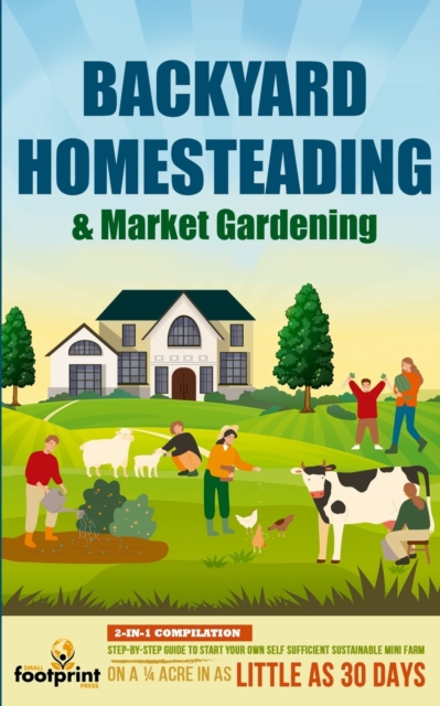 Backyard Homesteading & Market Gardening: 2-in-1 Compilation Step-By-Step Guide to Start Your Own Self Sufficient Sustainable Mini Farm on a 1/4 Acre - Small Footprint Press