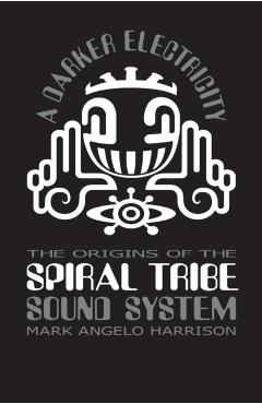 A Darker Electricity: The Origins of Spiral Tribe Sound System - Mark Angelo Harrison