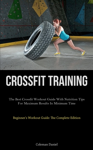 Crossfit Training: The Best Crossfit Workout Guide With Nutrition Tips For Maximum Results In Minimum Time (Beginner's Workout Guide: The - Coleman Daniel