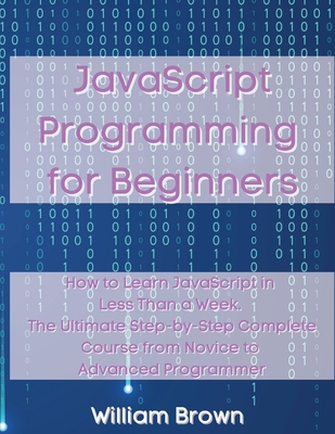 JavaScript Programming for Beginners: How to Learn JavaScript in Less Than a Week. The Ultimate Step-by-Step Complete Course from Novice to Advanced P - William Brown