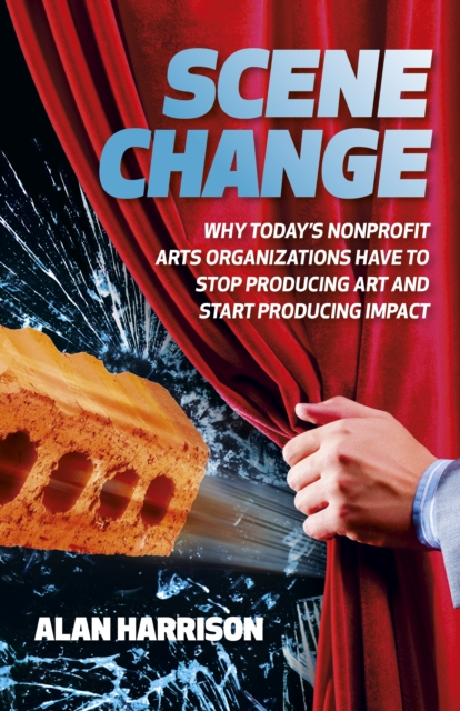 Scene Change: Why Today's Nonprofit Arts Organizations Have to Stop Producing Art and Start Producing Impact - Alan Harrison