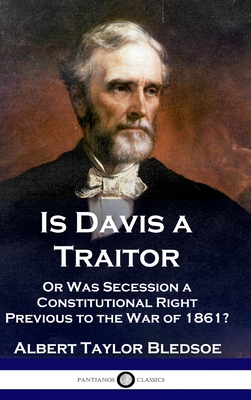 Is Davis a Traitor: ...Or Was the Secession of the Confederate States a Constitutional Right Previous to the Civil War of 1861? - Albert Taylor Bledsoe