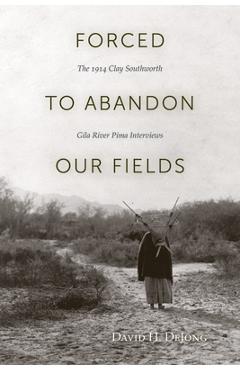 Coperta cărții 'Forced to Abandon Our Fields: The 1914 Clay Southworth Gila River Pima Interviews - David H. Dejong'