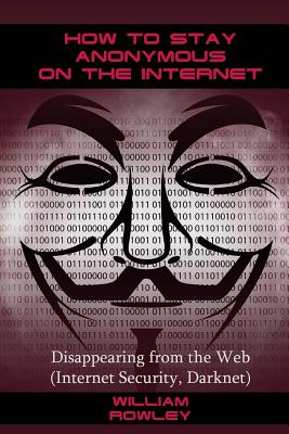 How to Stay Anonymous on the Internet: Disappearing from the Web (Internet Security, Darknet) - William Rowley