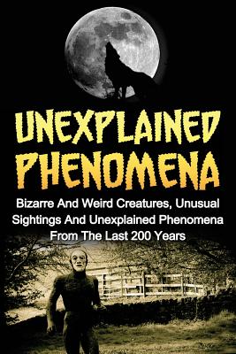 Unexplained Phenomena: Bizarre And Weird Creatures, Unusual Sightings And Unexplained Phenomena From The Last 200 Years - Max Mason Hunter