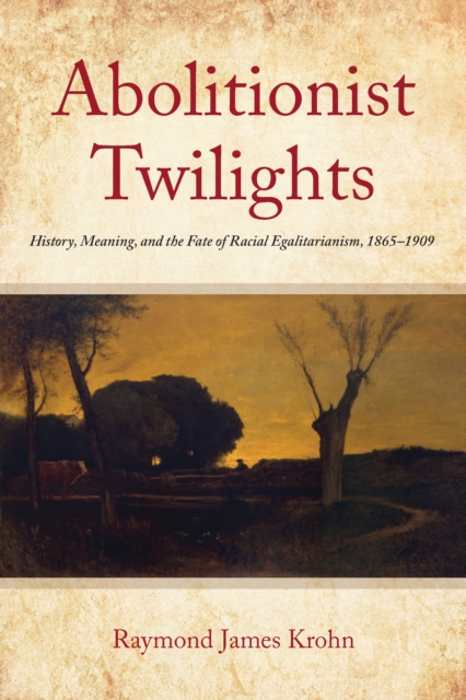 Abolitionist Twilights: History, Meaning, and the Fate of Racial Egalitarianism, 1865-1909 - Raymond James Krohn