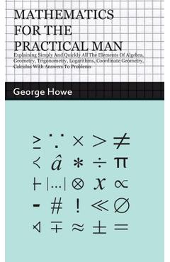 Mathematics for the Practical Man: Explaining Simply and Quickly all the Elements of Algebra, Geometry, Trigonometry, Logarithms, Coordinate Geometry, - George Howe