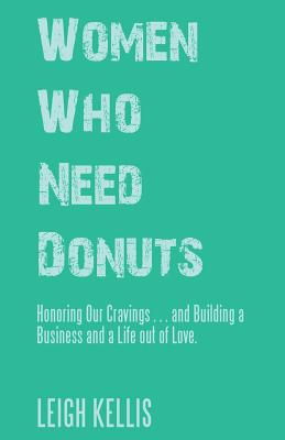 Women Who Need Donuts: Honoring Our Cravings . . . and Building a Business and a Life out of Love. - Leigh Kellis