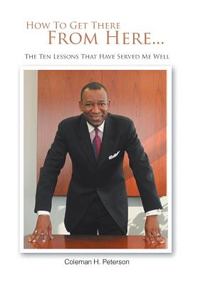 How to Get There from Here...the Ten Lessons That Have Served Me Well - Coleman H. Peterson