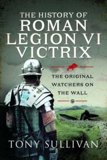 The History of Roman Legion VI Victrix: The Original Watchers on the Wall - Tony Sullivan