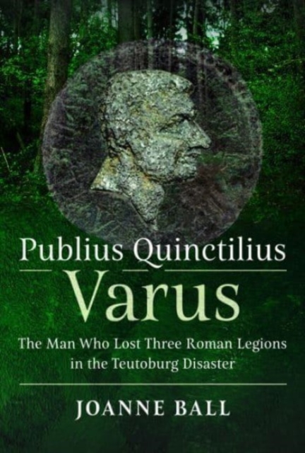 Publius Quinctilius Varus: The Man Who Lost Three Roman Legions in the Teutoburg Disaster - Joanne Ball