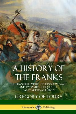 A History of the Franks: The Frankish Empire - Its Kingdom, Wars and Dynastic Conquest of Early Medieval Europe - Ernest Brehaut