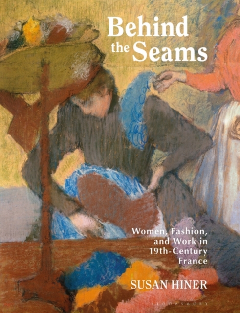 Behind the Seams: Women, Fashion, and Work in 19th-Century France - Susan Hiner