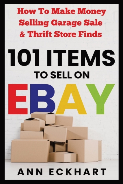 101 Items To Sell On Ebay: How to Make Money Selling Garage Sale & Thrift Store Finds - Ann Eckhart