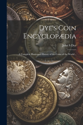 Coperta cărții 'Dye's Coin Encyclopædia: A Complete Illustrated History of the Coins of the World .. - John S. Dye'