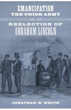 Coperta cărții 'Emancipation, the Union Army, and the Reelection of Abraham Lincoln - Jonathan W. White'