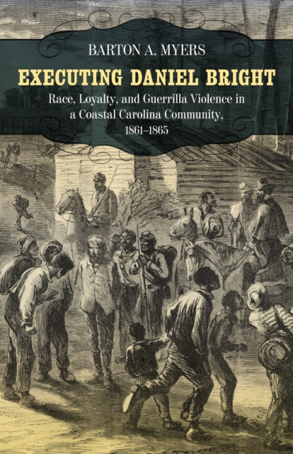 Executing Daniel Bright: Race, Loyalty, and Guerrilla Violence in a Coastal Carolina Community, 1861-1865 - Barton A. Myers