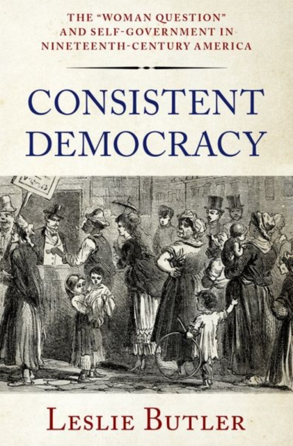 Consistent Democracy: The Woman Question and Self-Government in Nineteenth-Century America - Leslie Butler