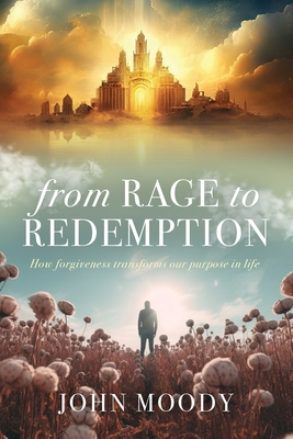 From Rage to Redemption: How Forgiveness Transforms Our Purpose in Life - John Moody