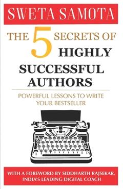 The 5 Secrets Of Highly Successful Authors: Powerful Lessons To Write Your Bestseller - Sweta Samota