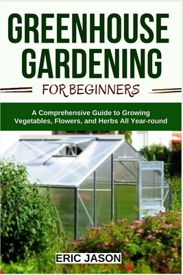 Greenhouse Gardening for Beginners: A Comprehensive Guide to Growing Vegetables, Flowers, and Herbs All Year-round - Eric Jason