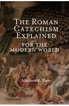 The Roman Catechism Explained for the Modern World - Matthew R. Plese