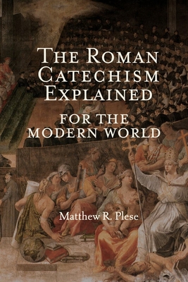 The Roman Catechism Explained for the Modern World - Matthew R. Plese