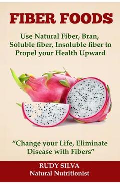 Fiber Foods: Use Natural Fiber, Bran, soluble fiber, insoluble fiber to Propel Your Health Upward: Change your Life, Eliminate Dis - Rudy Silva