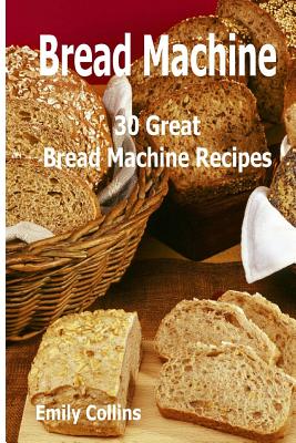Machine Recipes: 30 Great Bread Machine Recipes: 30 Great Bread Machine Recipes - Emily Collins