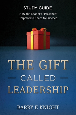 The Gift Called Leadership Study Guide: How the Leader's 'Presence' Empowers Others to Succeed - Barry E. Knight