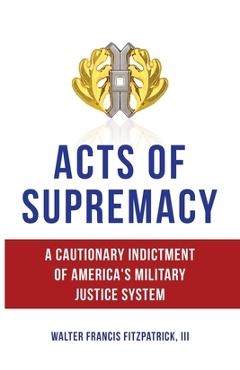 Coperta cărții 'Acts of Supremacy: A Cautionary Indictment of America's Military Justice System - Walter Francis Fitzpatrick'