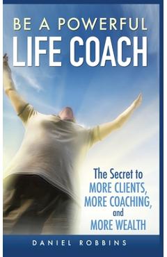 Coperta cărții 'Be a Powerful Life Coach: The Secret to More Clients, More Coaching, and More Wealth - Daniel Robbins'