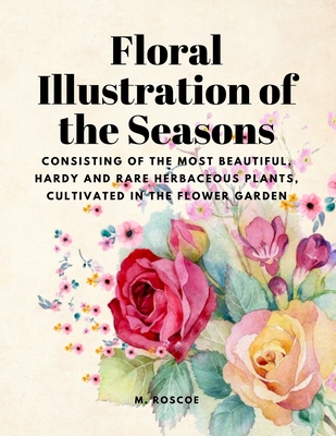 Floral Illustrations of the Seasons - Consisting of the Most Beautiful, Hardy and Rare Herbaceous Plants, Cultivated in the Flower Garden - M Roscoe