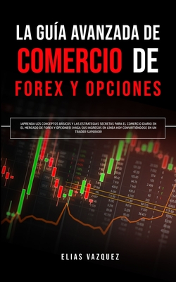 La Guía Avanzada de Comercio de Forex y Opciones: ¡Aprenda los Conceptos Básicos y las Estrategias Secretas Para el Comercio Diario en el Mercado de F - Elias Vazquez