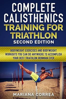 COMPLETE CALISTHENICS TRAINING For TRIATHLON SECOND EDITION: BODYWEIGHT EXERCISES And BODYWEIGHT WORKOUTS YOU CAN DO ANYWHERE TO ACCOMPLISH YOUR BEST - Mariana Correa