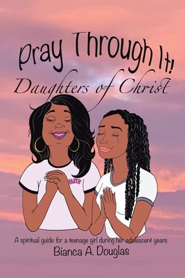 Pray Through It! Daughters of Christ: A Spiritual Guide for a Teenage Girl During Her Adolescent Years - Bianca A. Douglas