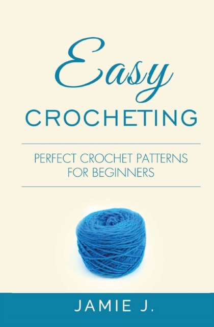 Easy Crocheting: Perfect Crochet Patterns For Beginners - Jamie J