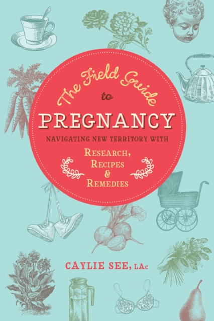 The Field Guide to Pregnancy: Navigating New Territory with Research, Recipes, and Remedies - Caylie See L. Ac
