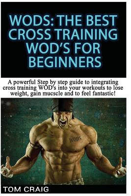 Wod's! the Best Cross Training Wods for Beginners: A Powerful Step by Step Guide to Integrating Cross Training Wod's Into Your Workout to Lose Weight, - Tom Craig