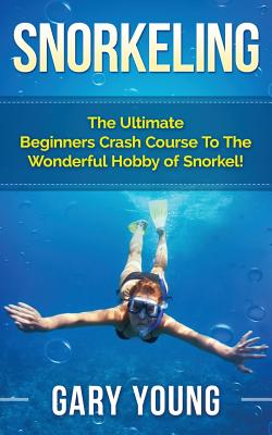 Snorkeling: The Ultimate Beginners Crash Course To The Wonderful Hobby of Snorkel! - Gary Young