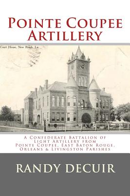 Pointe Coupee Artillery: A Confederate Battalion of Light Artillery from Pointe Coupee, East Baton Rouge, Orleans & Livingston Parishes - Randy Decuir
