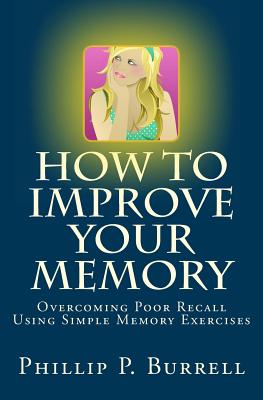How to Improve Your Memory: Overcoming Poor Recall Using Simple Memory Exercises - Phillip P. Burrell
