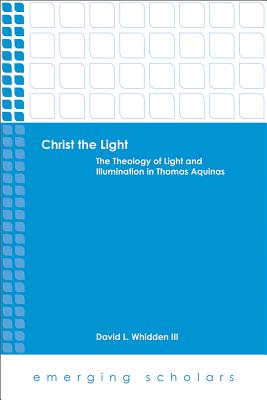 Christ the Light: The Theology of Light and Illumination in Thomas Aquinas - David L. Whidden