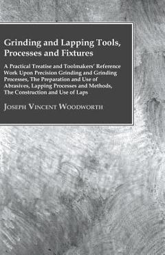 Grinding And Lapping Tools, Processes And Fixtures - A Practical Treatise And Toolmakers' Reference Work Upon Precision Grinding And Grinding Processe - Joseph Vincent Woodworth