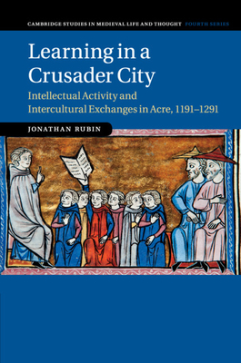 Learning in a Crusader City: Intellectual Activity and Intercultural Exchanges in Acre, 1191-1291 - Jonathan Rubin