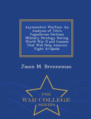 Asymmetric Warfare: An Analysis of Tito's Yugoslavian Partisan Military Strategy During World War II and Lessons That Will Help America Fi - Jason M. Brenneman