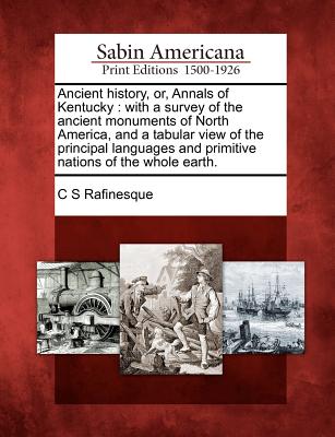 Ancient History, Or, Annals of Kentucky: With a Survey of the Ancient Monuments of North America, and a Tabular View of the Principal Languages and Pr - C. S. Rafinesque